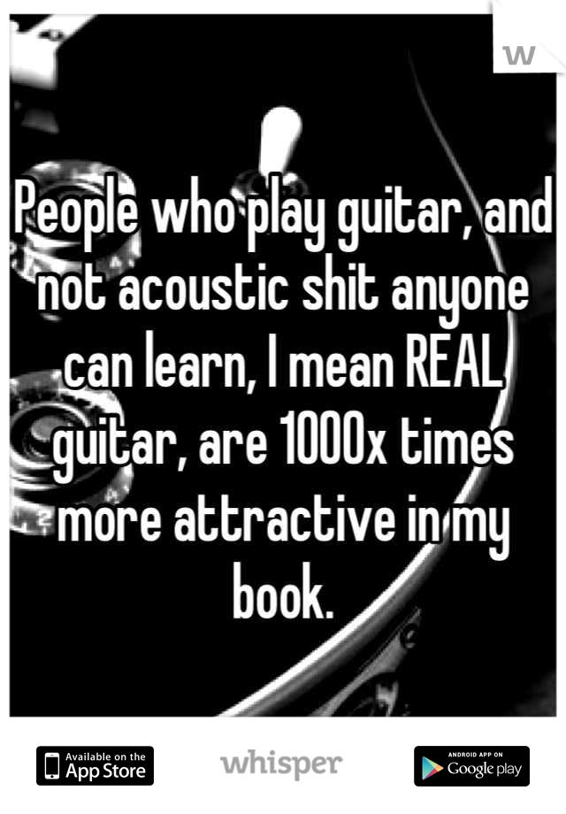 People who play guitar, and not acoustic shit anyone can learn, I mean REAL guitar, are 1000x times more attractive in my book.