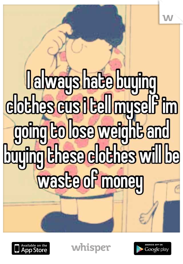 I always hate buying clothes cus i tell myself im going to lose weight and buying these clothes will be waste of money 