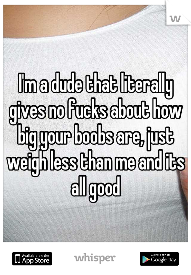 I'm a dude that literally gives no fucks about how big your boobs are, just weigh less than me and its all good