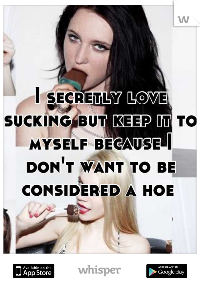 I secretly love sucking but keep it to myself because I don't want to be considered a hoe 