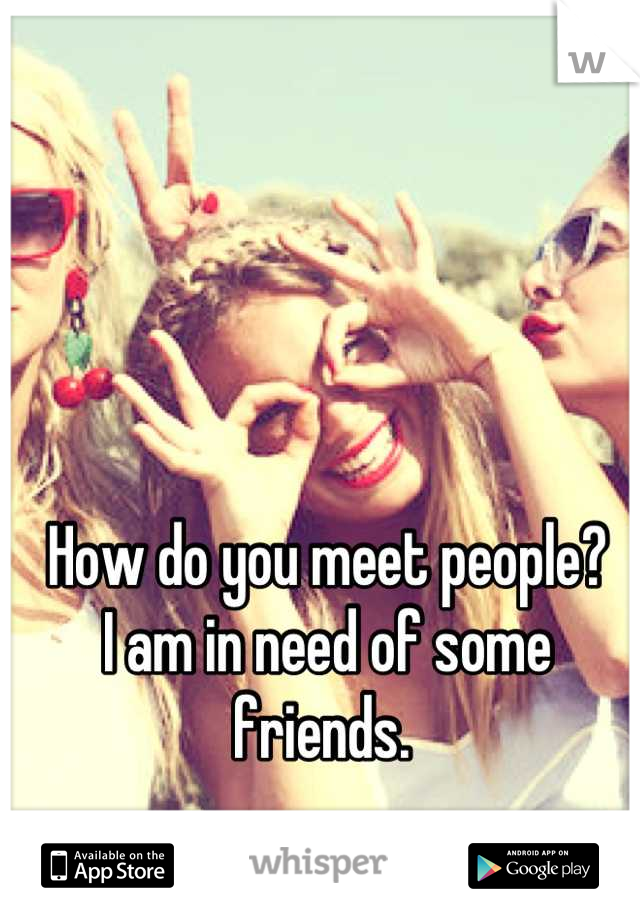 How do you meet people?
I am in need of some friends. 