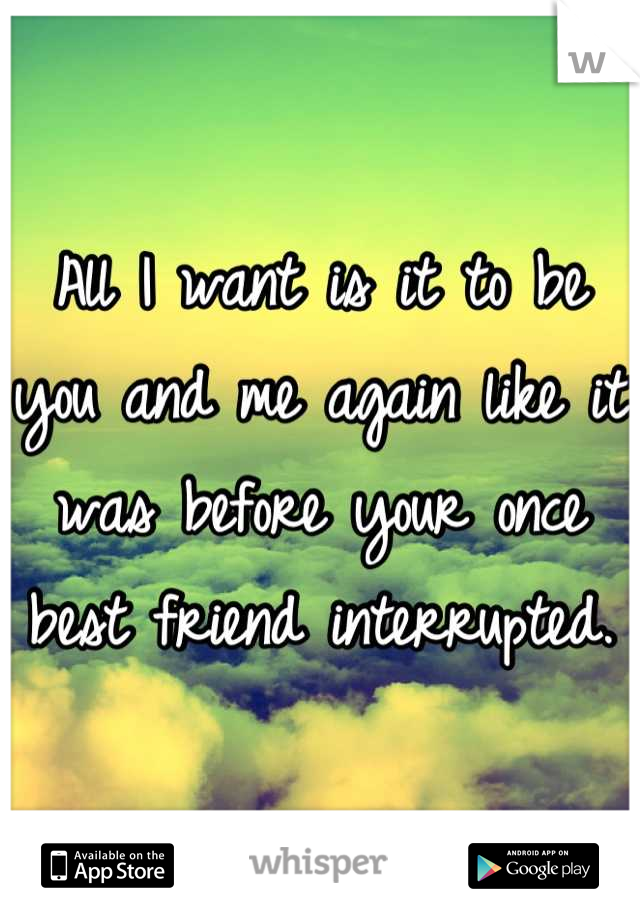 All I want is it to be you and me again like it was before your once best friend interrupted.