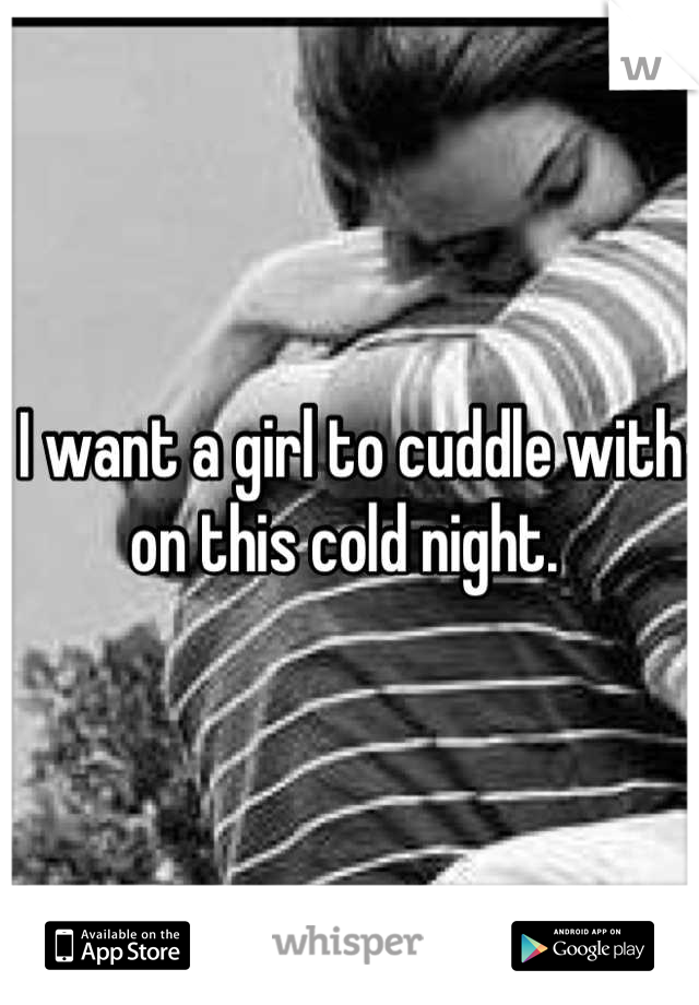 I want a girl to cuddle with on this cold night. 