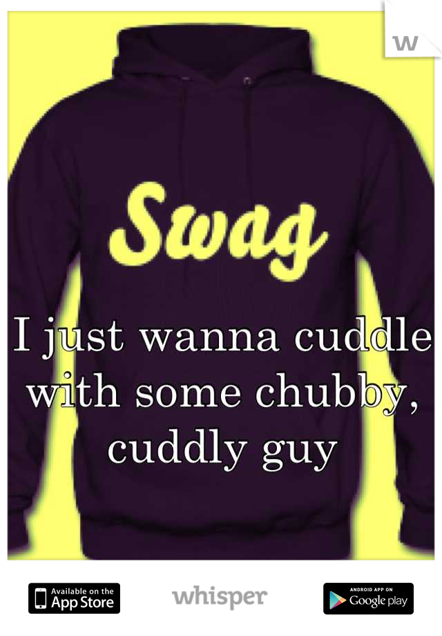 I just wanna cuddle with some chubby, cuddly guy