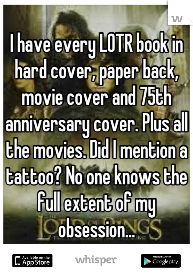 I have every LOTR book in hard cover, paper back, movie cover and 75th anniversary cover. Plus all the movies. Did I mention a tattoo? No one knows the full extent of my obsession...