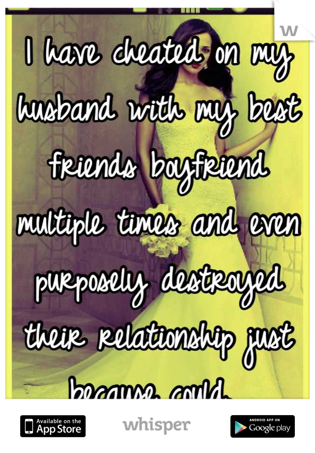 I have cheated on my husband with my best friends boyfriend multiple times and even purposely destroyed their relationship just because could. 