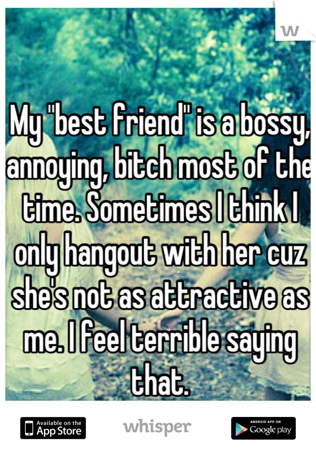 My "best friend" is a bossy, annoying, bitch most of the time. Sometimes I think I only hangout with her cuz she's not as attractive as me. I feel terrible saying that.