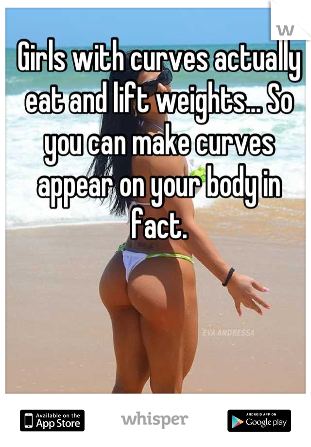 Girls with curves actually eat and lift weights... So you can make curves appear on your body in fact.