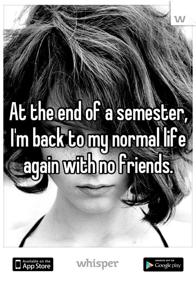 At the end of a semester, I'm back to my normal life again with no friends.