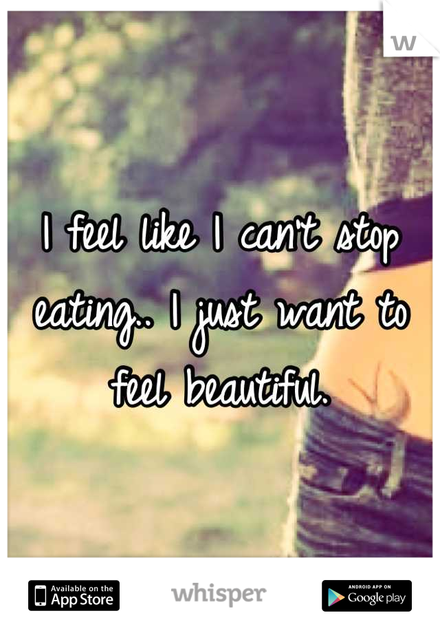 I feel like I can't stop eating.. I just want to feel beautiful.