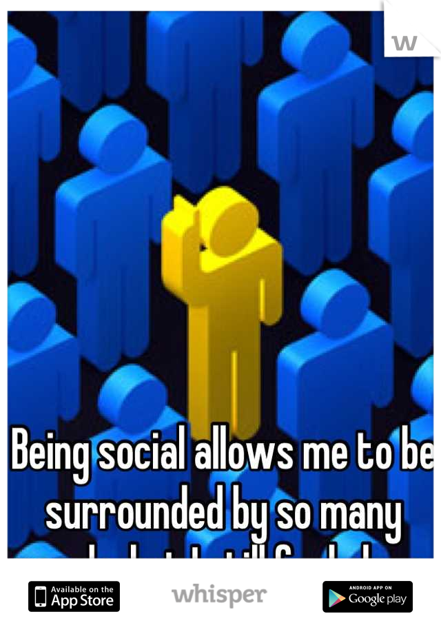 Being social allows me to be surrounded by so many people, but I still feel alone.