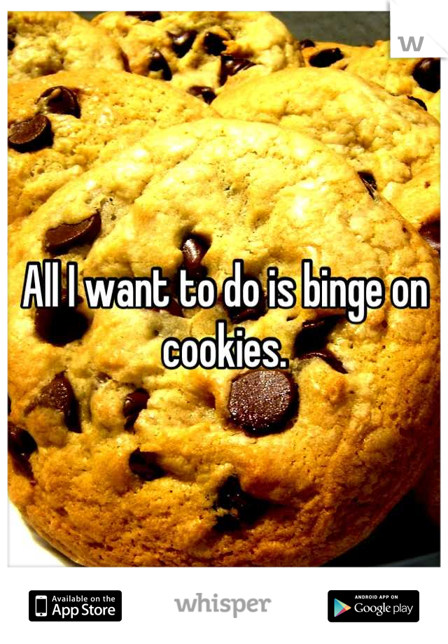 All I want to do is binge on cookies.