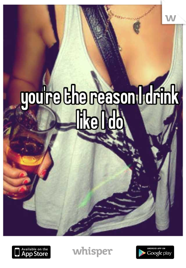 you're the reason I drink like I do