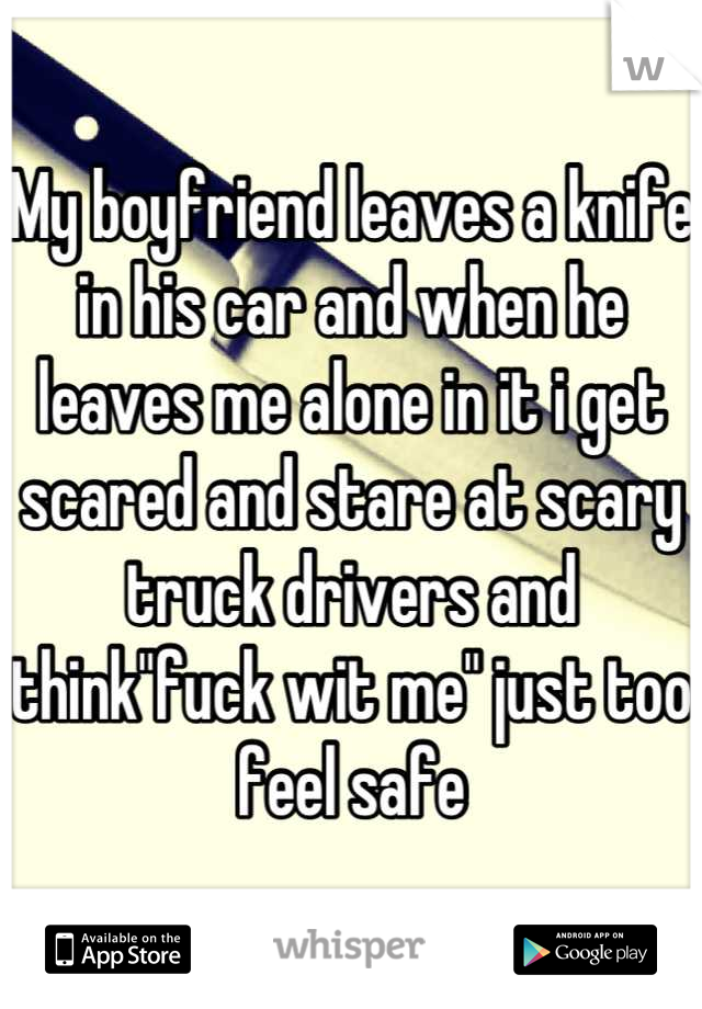 My boyfriend leaves a knife in his car and when he leaves me alone in it i get scared and stare at scary truck drivers and think"fuck wit me" just too feel safe