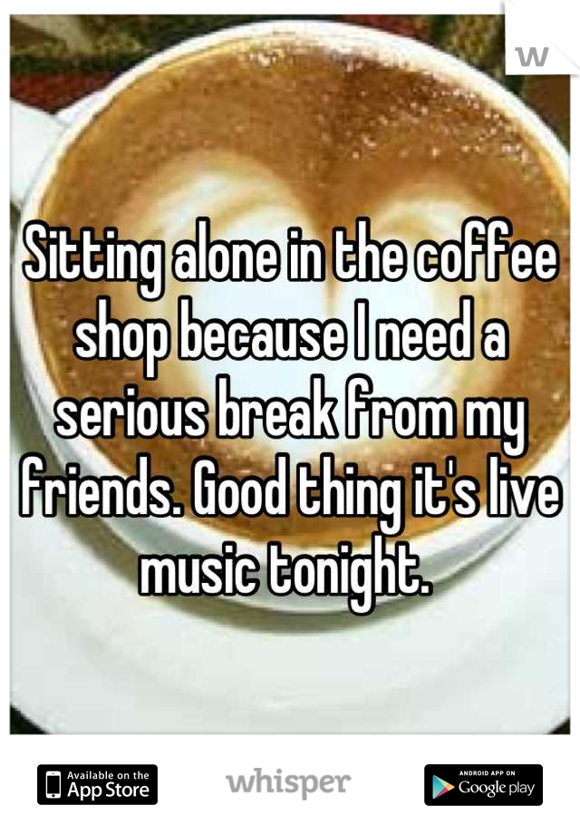 Sitting alone in the coffee shop because I need a serious break from my friends. Good thing it's live music tonight. 