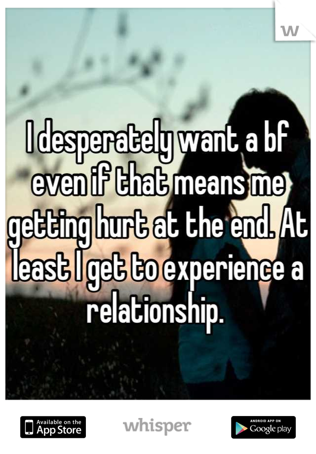 I desperately want a bf even if that means me getting hurt at the end. At least I get to experience a relationship. 