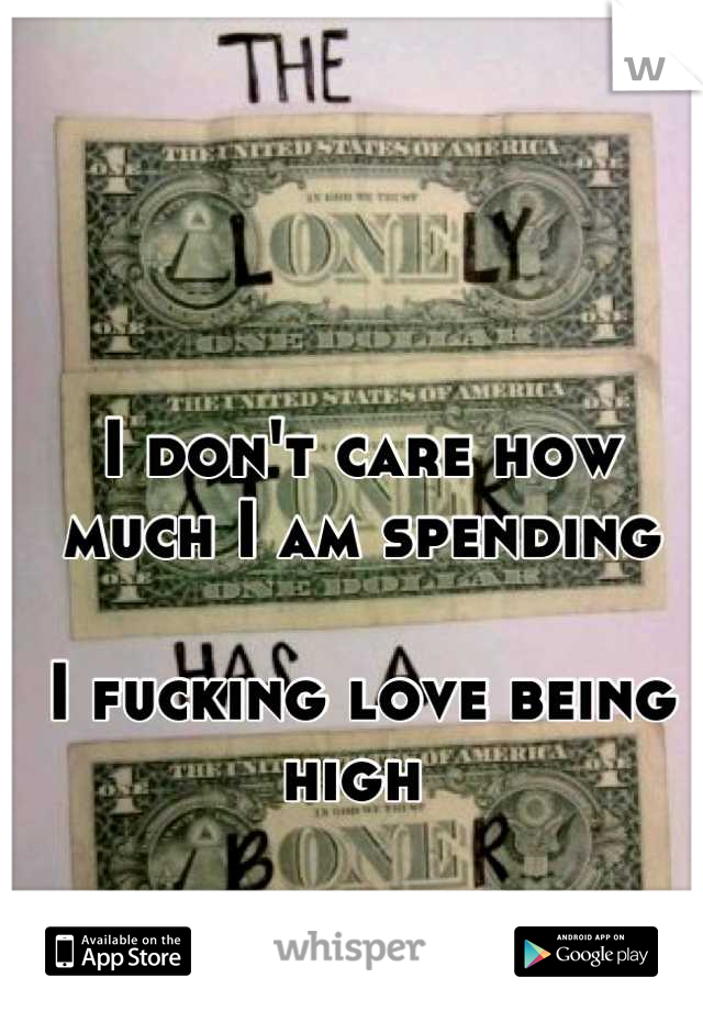 I don't care how much I am spending 

I fucking love being high 
