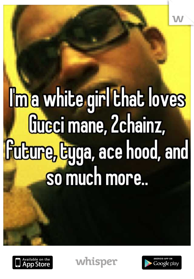 I'm a white girl that loves Gucci mane, 2chainz, future, tyga, ace hood, and so much more..