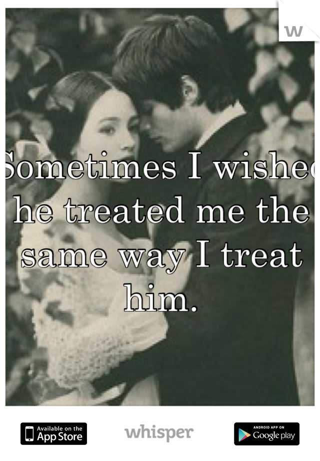 Sometimes I wished he treated me the same way I treat him.