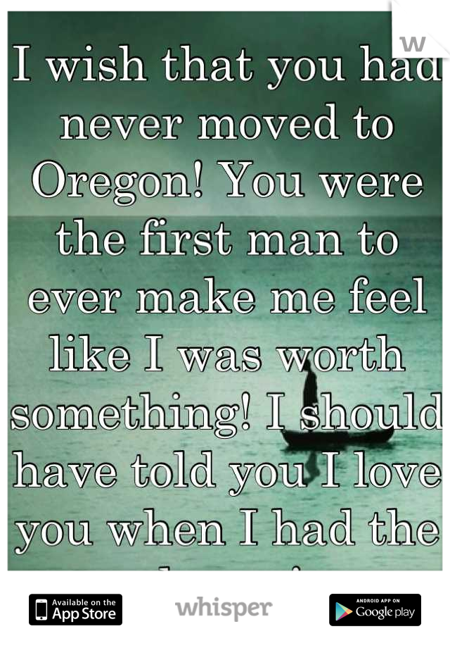 I wish that you had never moved to Oregon! You were the first man to ever make me feel like I was worth something! I should have told you I love you when I had the chance! 