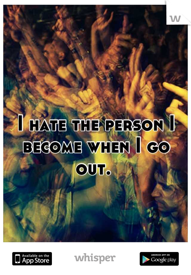 I hate the person I become when I go out. 