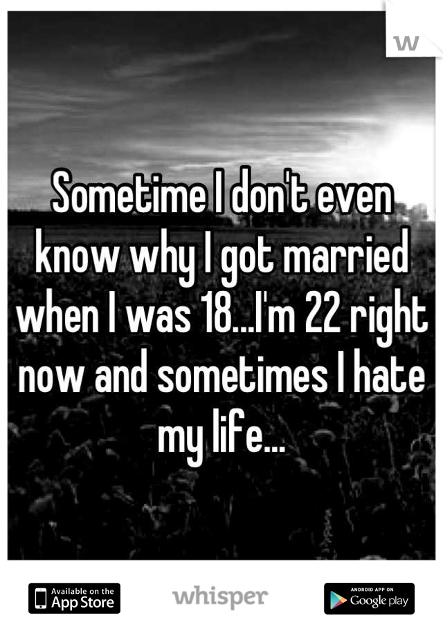 Sometime I don't even know why I got married when I was 18...I'm 22 right now and sometimes I hate my life...