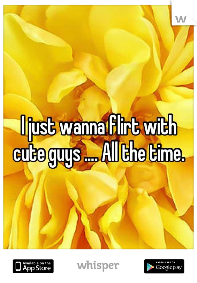 I just wanna flirt with cute guys .... All the time.