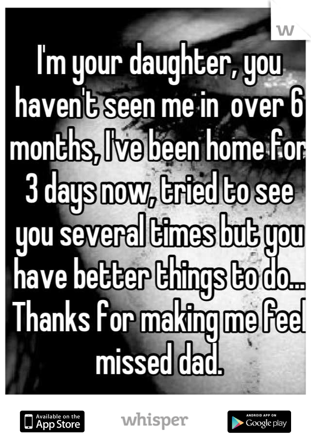 I'm your daughter, you haven't seen me in  over 6 months, I've been home for 3 days now, tried to see you several times but you have better things to do... Thanks for making me feel missed dad.