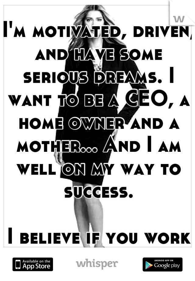 I'm motivated, driven, and have some serious dreams. I want to be a CEO, a home owner and a mother... And I am well on my way to success. 

I believe if you work hard, you play hard. 

 