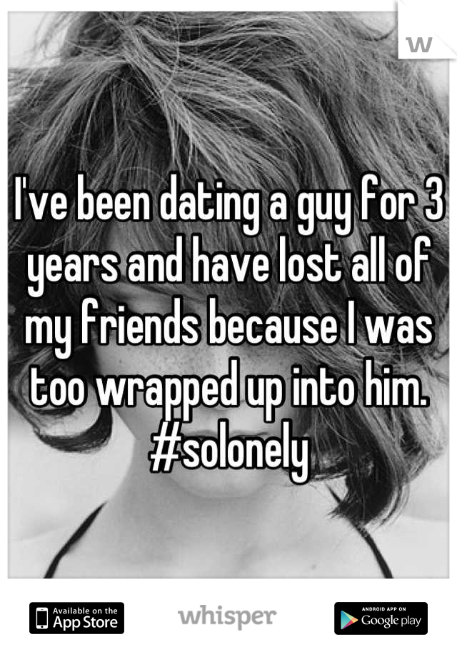 I've been dating a guy for 3 years and have lost all of my friends because I was too wrapped up into him. #solonely
