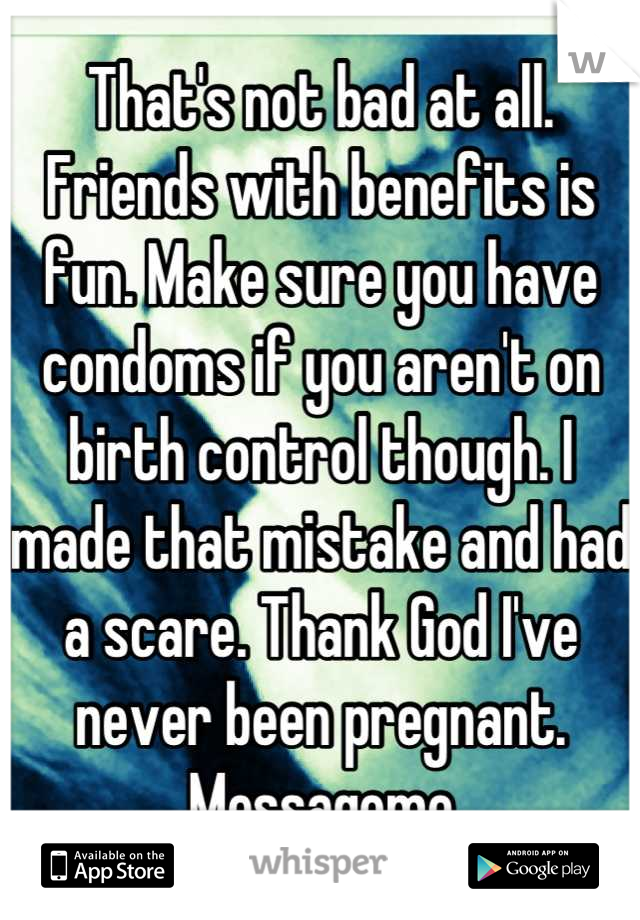 That's not bad at all. Friends with benefits is fun. Make sure you have condoms if you aren't on birth control though. I made that mistake and had a scare. Thank God I've never been pregnant. Messageme