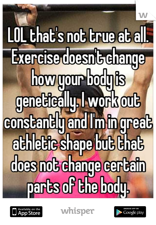 LOL that's not true at all. Exercise doesn't change how your body is genetically. I work out constantly and I'm in great athletic shape but that does not change certain parts of the body.