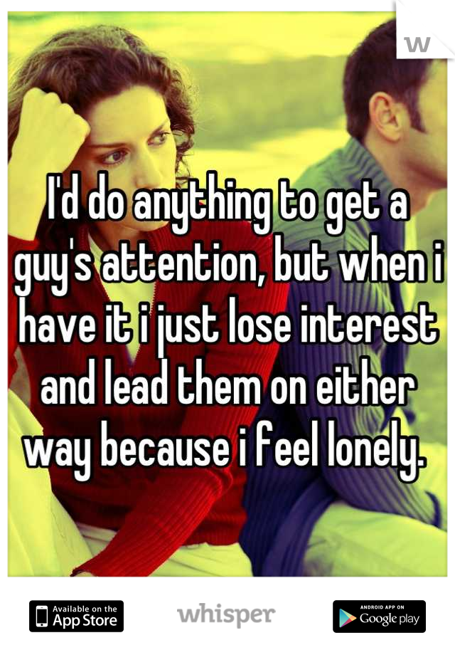 I'd do anything to get a guy's attention, but when i have it i just lose interest and lead them on either way because i feel lonely. 