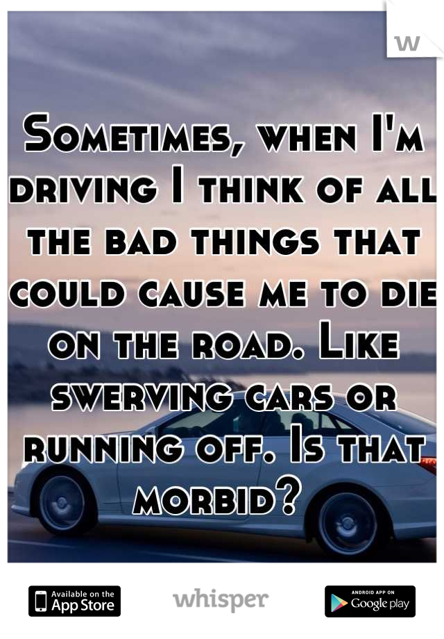 Sometimes, when I'm driving I think of all the bad things that could cause me to die on the road. Like swerving cars or running off. Is that morbid? 