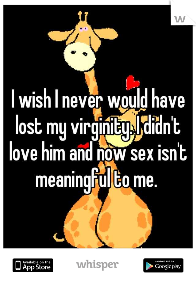 I wish I never would have lost my virginity. I didn't love him and now sex isn't meaningful to me. 