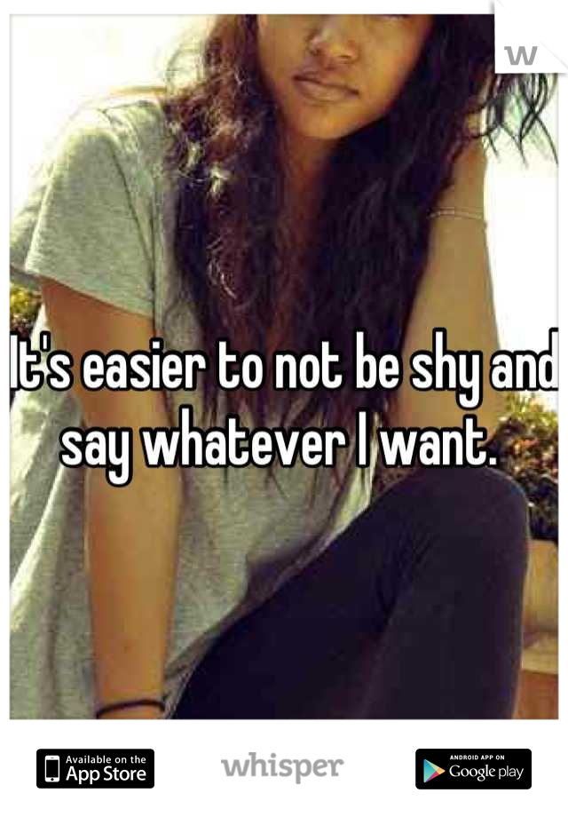It's easier to not be shy and say whatever I want. 