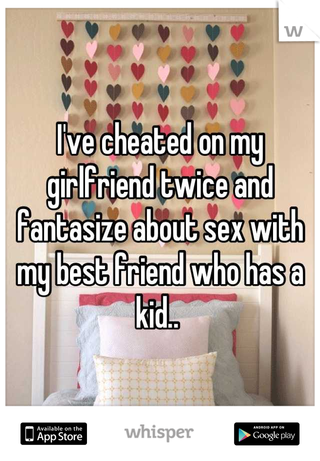 I've cheated on my girlfriend twice and fantasize about sex with my best friend who has a kid.. 