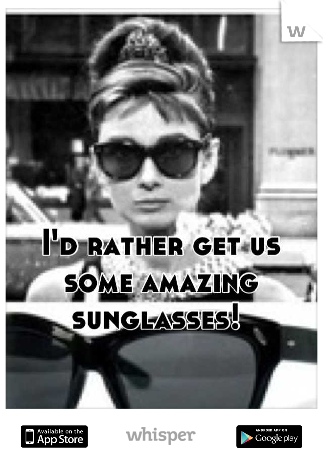 I'd rather get us some amazing sunglasses! 