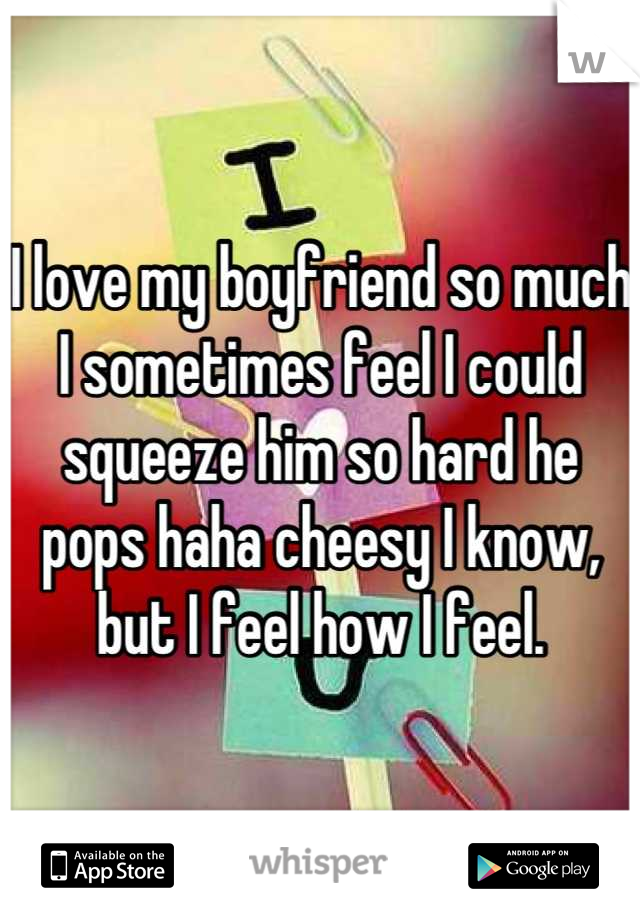 I love my boyfriend so much I sometimes feel I could squeeze him so hard he pops haha cheesy I know, but I feel how I feel.