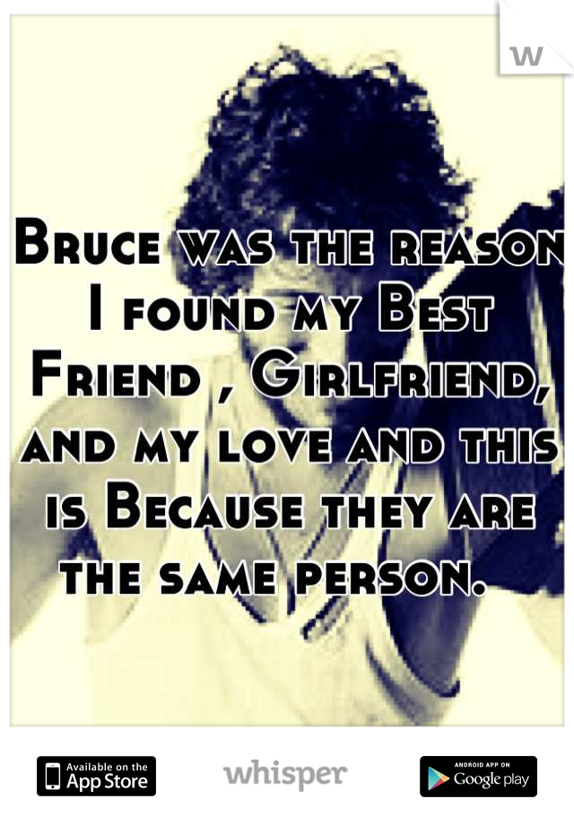 Bruce was the reason I found my Best Friend , Girlfriend, and my love and this is Because they are the same person.  