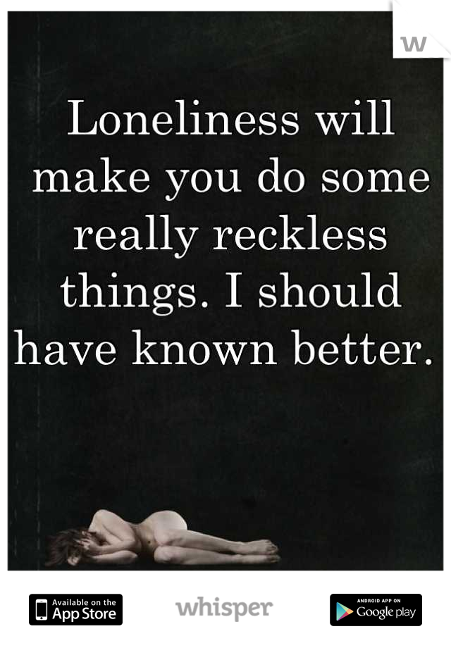 Loneliness will make you do some really reckless things. I should have known better. 