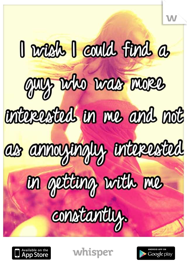I wish I could find a guy who was more interested in me and not as annoyingly interested in getting with me constantly. 