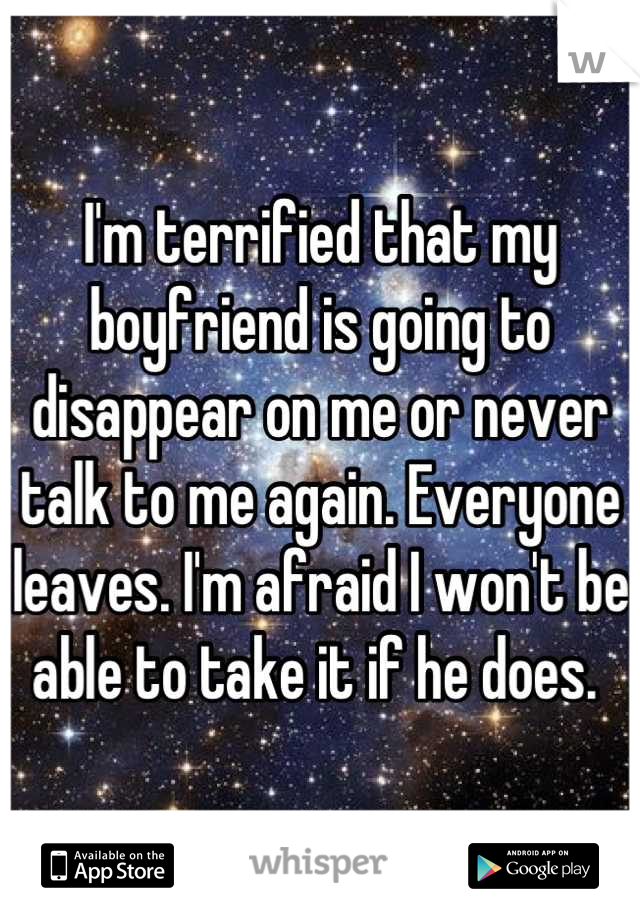 I'm terrified that my boyfriend is going to disappear on me or never talk to me again. Everyone leaves. I'm afraid I won't be able to take it if he does. 
