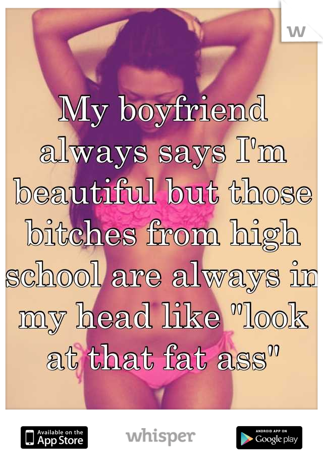 My boyfriend always says I'm beautiful but those bitches from high school are always in my head like "look at that fat ass"