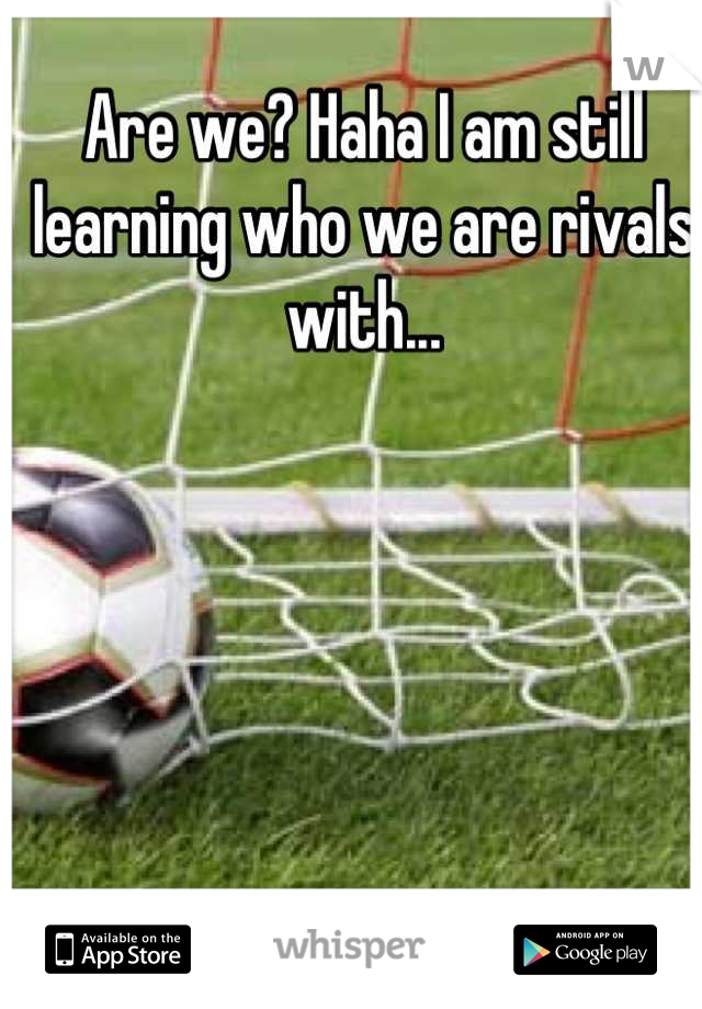 Are we? Haha I am still learning who we are rivals with...