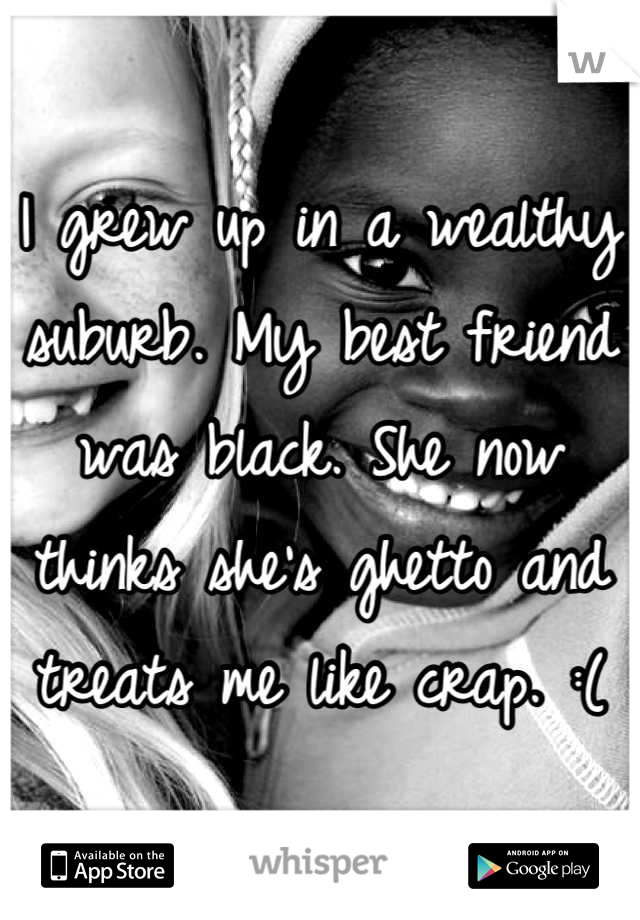 I grew up in a wealthy suburb. My best friend was black. She now thinks she's ghetto and treats me like crap. :(