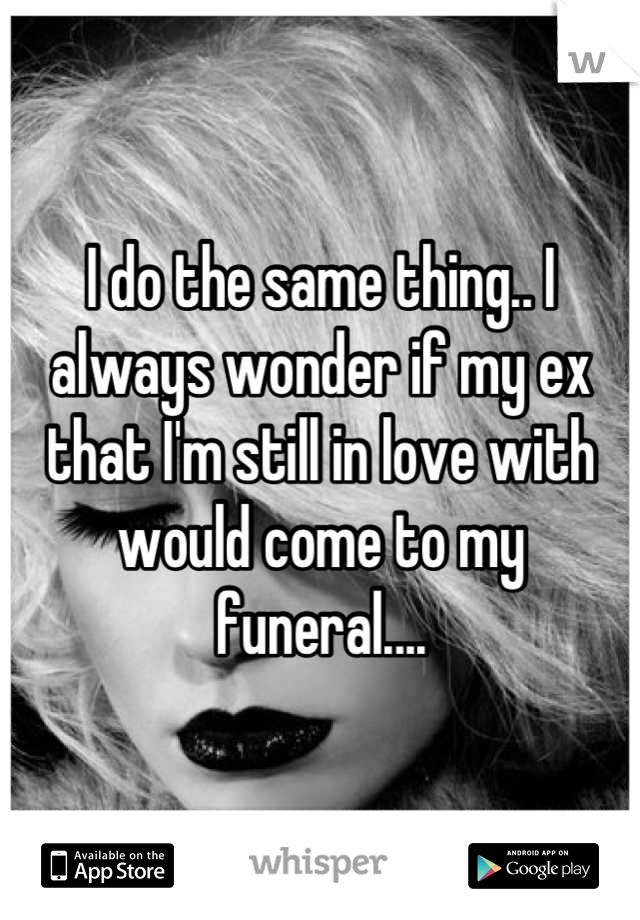 I do the same thing.. I always wonder if my ex that I'm still in love with would come to my funeral....