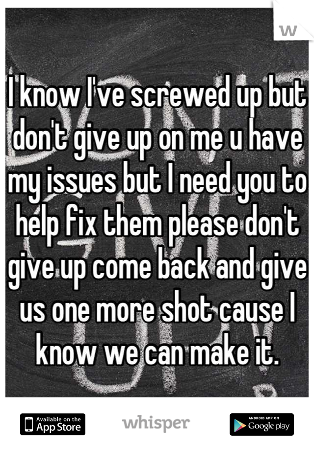 I know I've screwed up but don't give up on me u have my issues but I need you to help fix them please don't give up come back and give us one more shot cause I know we can make it.