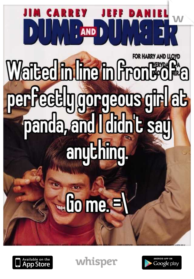Waited in line in front of a perfectly gorgeous girl at panda, and I didn't say anything. 

Go me. =\