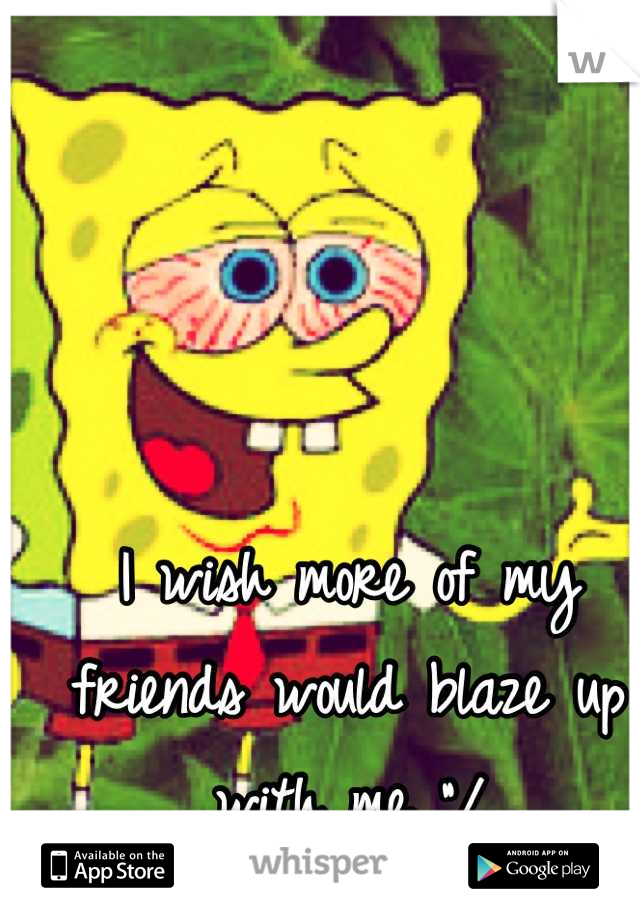 I wish more of my friends would blaze up with me "/